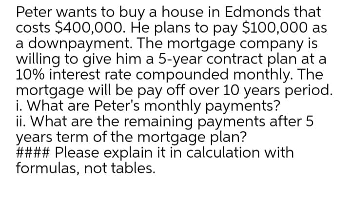 Peter wants to buy a house in Edmonds that
costs $400,000. He plans to pay $100,000 as
a downpayment. The mortgage company is
willing to give him a 5-year contract plan at a
10% interest rate compounded monthly. The
mortgage will be pay off over 10 years period.
i. What are Peter's monthly payments?
ii. What are the remaining payments after 5
years term of the mortgage plan?
#### Please explain it in calculation with
formulas, not tables.
