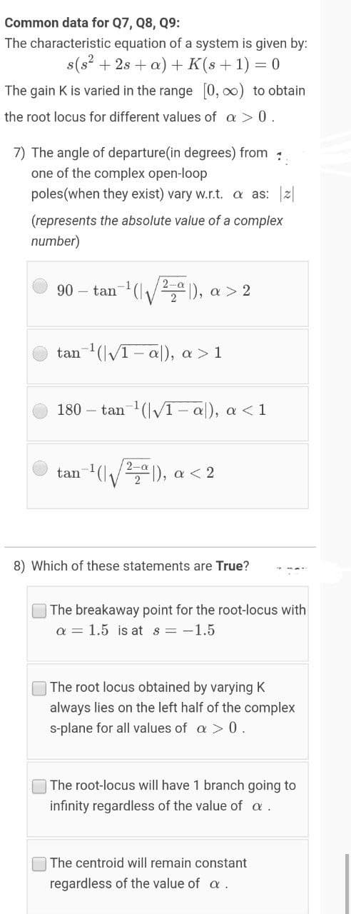 Common data for Q7, Q8, Q9:
The characteristic equation of a system is given by:
s(s? + 2s + a) + K(s+1) = 0
The gain K is varied in the range [0, 0) to obtain
the root locus for different values of a > 0.
7) The angle of departure(in degrees) from
one of the complex open-loop
poles(when they exist) vary w.r.t. a as: 2|
(represents the absolute value of a complex
number)
90 – tan (/ ), a > 2
tan (lV1- a|), a > 1
180 - tan 1(lv1-a), a <1
V), a < 2
tan
8) Which of these statements are True?
The breakaway point for the root-locus with
a = 1.5 is at s = -1.5
The root locus obtained by varying K
always lies on the left half of the complex
s-plane for all values of a > 0.
The root-locus will have 1 branch going to
infinity regardless of the value of a.
The centroid will remain constant
regardless of the value of a .
