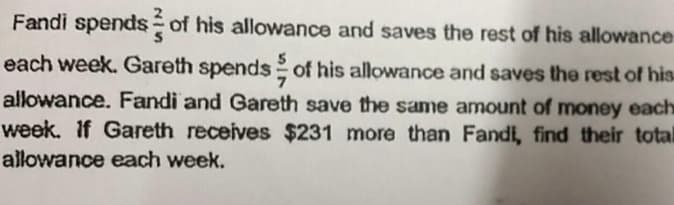 Fandi spends of his allowance and saves the rest of his allowance
each week. Gareth spends of his allowance and saves the rest of his
allowance. Fandi and Gareth save the same amount of money each
week. If Gareth receives $231 more than Fandi, find their total
allowance each week.
