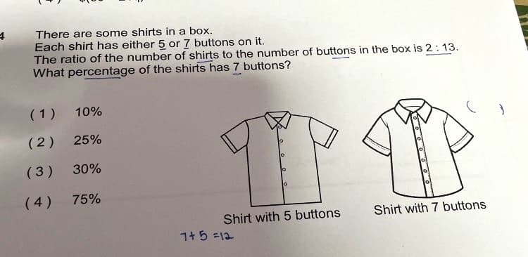 There are some shirts in a box.
Each shirt has either 5 or 7 buttons on it.
The ratio of the number of shirts to the number of buttons in the box is 2: 13.
What percentage of the shirts has 7 buttons?
(1) 10%
(2)
25%
(3) 30%
(4)
75%
Shirt with 5 buttons
Shirt with 7 buttons
