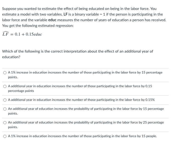 Suppose you wanted to estimate the effect of being educated on being in the labor force. You
estimate a model with two variables, LF is a binary variable = 1 if the person is participating in the
labor force and the variable educ measures the number of years of education a person has received.
You get the following estimated regression:
LF = 0.1 + 0.15educ
Which of the following is the correct interpretation about the effect of an additional year of
education?
O A 1% increase in education increases the number of those participating in the labor force by 15 percentage
points.
A additional year in education increases the number of those participating in the labor force by 0.15
percentage points
A additional year in education increases the number of those participating in the labor force by 0.15%
An additional year of education increases the probability of participating in the labor force by 15 percentage
points.
An additional year of education increases the probability of participating in the labor force by 25 percentage
points.
O A 1% increase in education increases the number of those participating in the labor force by 15 people.
