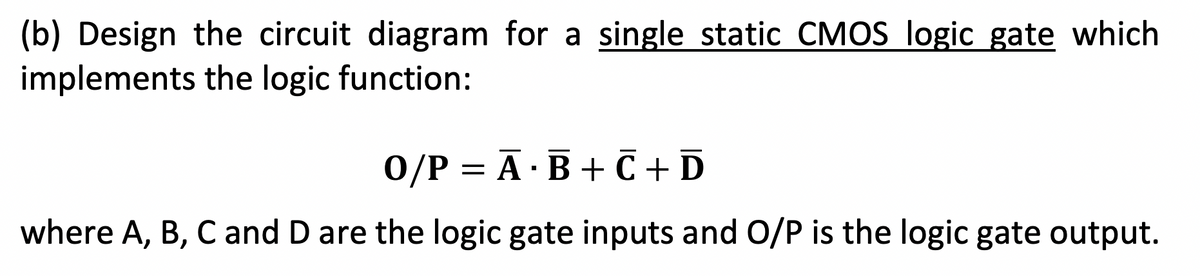 (b) Design the circuit diagram for a single static CMOS logic gate which
implements the logic function:
0/P = A B + C + D
·
where A, B, C and D are the logic gate inputs and O/P is the logic gate output.