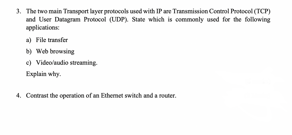 3. The two main Transport layer protocols used with IP are Transmission Control Protocol (TCP)
and User Datagram Protocol (UDP). State which is commonly used for the following
applications:
a) File transfer
b) Web browsing
c) Video/audio streaming.
Explain why.
4. Contrast the operation of an Ethernet switch and a router.