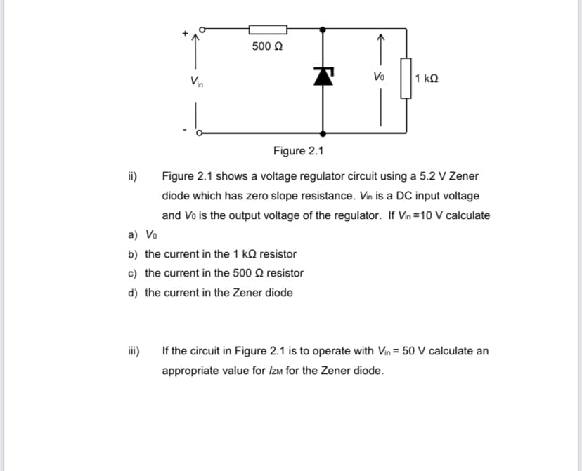 ii)
Vin
iii)
500 Ω
Figure 2.1
Figure 2.1 shows a voltage regulator circuit using a 5.2 V Zener
diode which has zero slope resistance. Vin is a DC input voltage
and Vo is the output voltage of the regulator. If Vin=10 V calculate
a) Vo
b) the current in the 1 k
c) the current in the 500
d) the current in the Zener diode
resistor
T
resistor
Vo
1 ΚΩ
If the circuit in Figure 2.1 is to operate with Vin = 50 V calculate an
appropriate value for IZM for the Zener diode.