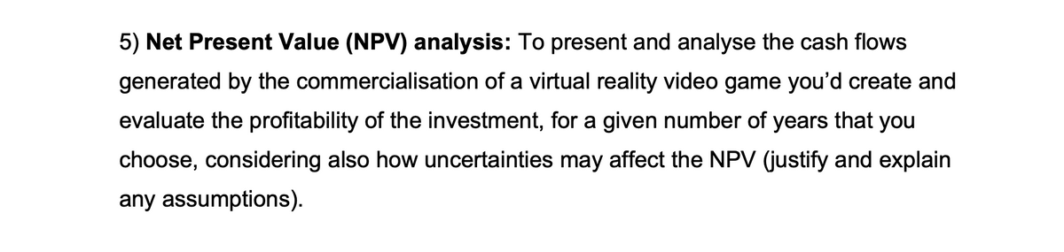 5) Net Present Value (NPV) analysis: To present and analyse the cash flows
generated by the commercialisation of a virtual reality video game you'd create and
evaluate the profitability of the investment, for a given number of years that you
choose, considering also how uncertainties may affect the NPV (justify and explain
any assumptions).