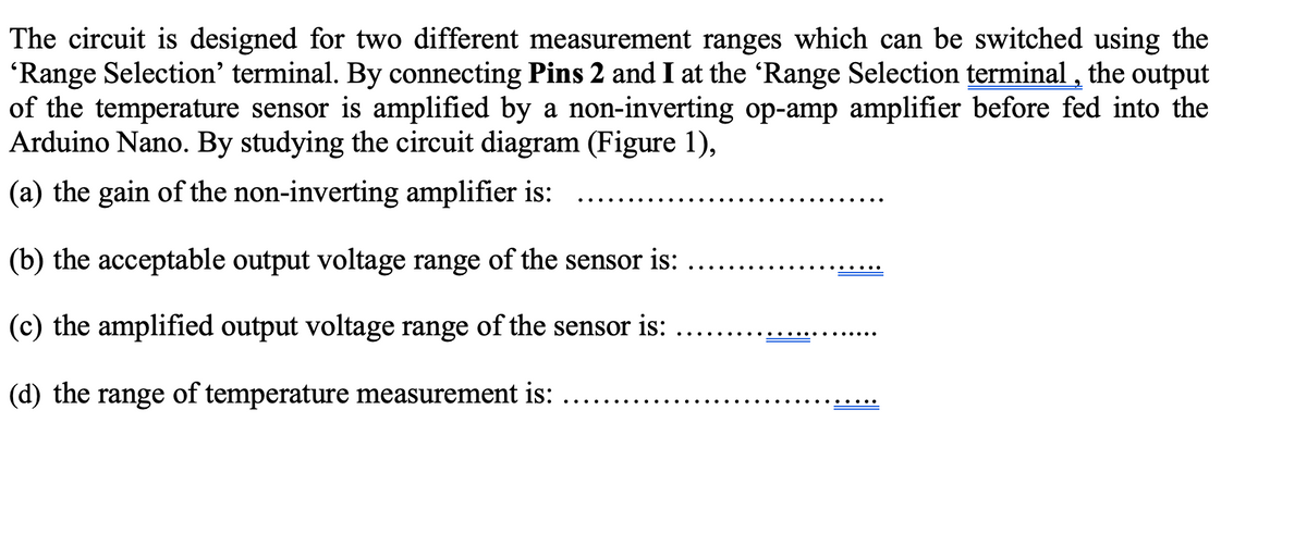 The circuit is designed for two different measurement ranges which can be switched using the
'Range Selection' terminal. By connecting Pins 2 and I at the 'Range Selection terminal, the output
of the temperature sensor is amplified by a non-inverting op-amp amplifier before fed into the
Arduino Nano. By studying the circuit diagram (Figure 1),
(a) the gain of the non-inverting amplifier is:
(b) the acceptable output voltage range of the sensor is:
(c) the amplified output voltage range of the sensor is:
(d) the range of temperature measurement is: