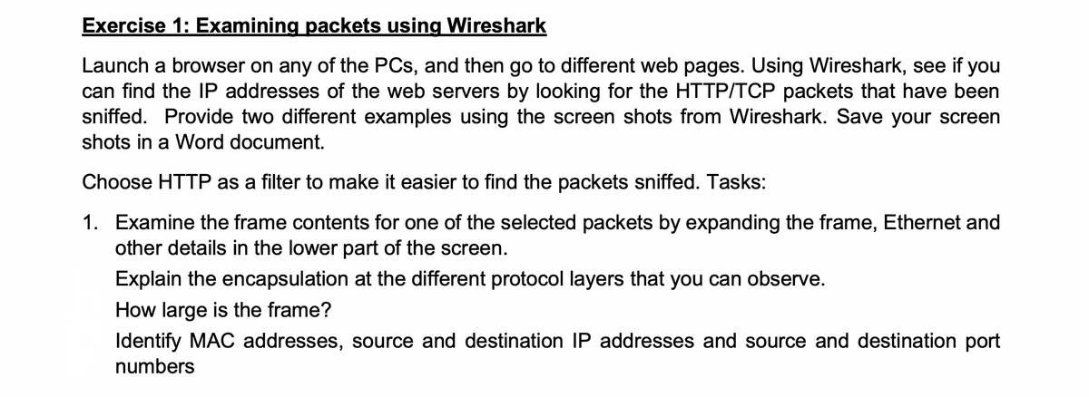 Exercise 1: Examining packets using Wireshark
Launch a browser on any of the PCs, and then go to different web pages. Using Wireshark, see if you
can find the IP addresses of the web servers by looking for the HTTP/TCP packets that have been
sniffed. Provide two different examples using the screen shots from Wireshark. Save your screen
shots in a Word document.
Choose HTTP as a filter to make it easier to find the packets sniffed. Tasks:
1. Examine the frame contents for one of the selected packets by expanding the frame, Ethernet and
other details in the lower part of the screen.
Explain the encapsulation at the different protocol layers that you can observe.
How large is the frame?
Identify MAC addresses, source and destination IP addresses and source and destination port
numbers