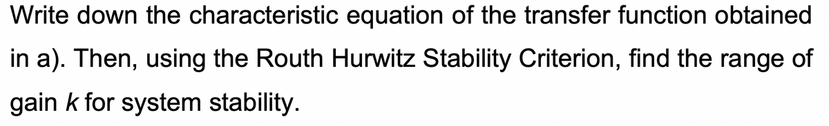 Write down the characteristic equation of the transfer function obtained
in a). Then, using the Routh Hurwitz Stability Criterion, find the range of
gain k for system stability.