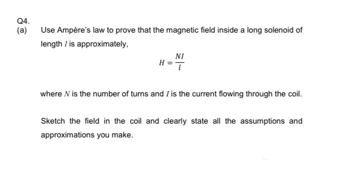 Q4.
(a)
Use Ampère's law to prove that the magnetic field inside a long solenoid of
length / is approximately,
NI
ī
where N is the number of turns and I is the current flowing through the coil.
Sketch the field in the coil and clearly state all the assumptions and
approximations you make.