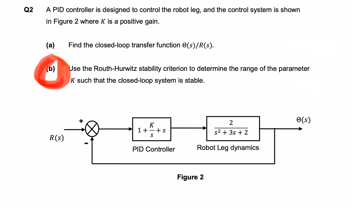 Q2
A PID controller is designed to control the robot leg, and the control system is shown
in Figure 2 where K is a positive gain.
(a)
(b)
R(s)
Find the closed-loop transfer function (s)/R(s).
Use the Routh-Hurwitz stability criterion to determine the range of the parameter
K such that the closed-loop system is stable.
K
1+-+s
SA
PID Controller
2
s² + 3s + 2
Robot Leg dynamics
Figure 2
✪(s)