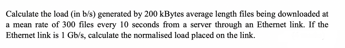 Calculate the load (in b/s) generated by 200 kBytes average length files being downloaded at
a mean rate of 300 files every 10 seconds from a server through an Ethernet link. If the
Ethernet link is 1 Gb/s, calculate the normalised load placed on the link.