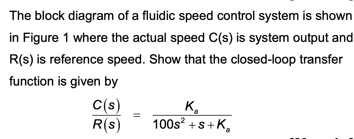 The block diagram of a fluidic speed control system is shown
in Figure 1 where the actual speed C(s) is system output and
R(s) is reference speed. Show that the closed-loop transfer
function is given by
C(s)
K
a
=
R(s)
100s²+s+K
a