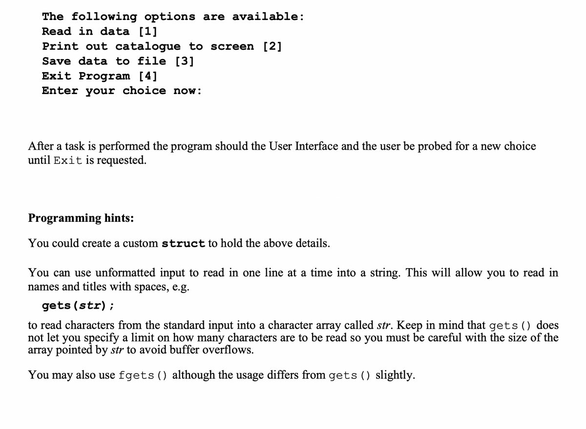 The following options are available:
Read in data [1]
Print out catalogue to screen [2]
Save data to file [3]
Exit Program [4]
Enter your choice now:
After a task is performed the program should the User Interface and the user be probed for a new choice
until Exit is requested.
Programming hints:
You could create a custom struct to hold the above details.
You can use unformatted input to read in one line at a time into a string. This will allow you to read in
names and titles with spaces, e.g.
gets (str);
to read characters from the standard input into a character array called str. Keep in mind that gets () does
not let you specify a limit on how many characters are to be read so you must be careful with the size of the
array pointed by str to avoid buffer overflows.
You may also use fgets () although the usage differs from gets () slightly.