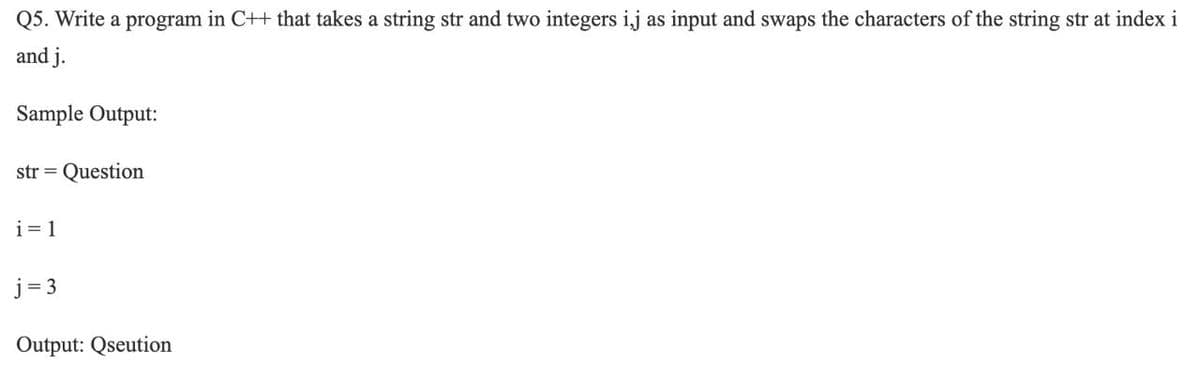 Q5. Write a program in C++ that takes a string str and two integers ij as input and swaps the characters of the string str at index i
and j.
Sample Output:
str = Question
i= 1
j= 3
Output: Qseution
