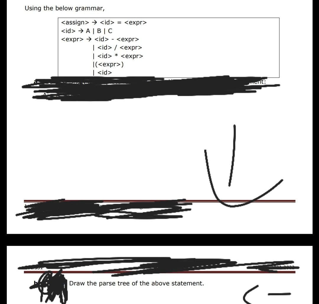 Using the below grammar,
<assign> → <id> = <expr>
<id> > A | B | C
<expr> > <id> - <expr>
| <id> / <expr>
| <id> * <expr>
|(<expr>)
| <id>
ment:
Draw the parse tree of the above statement.
