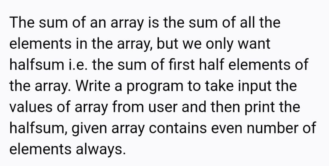 The sum of an array is the sum of all the
elements in the array, but we only want
halfsum i.e. the sum of first half elements of
the array. Write a program to take input the
values of array from user and then print the
halfsum, given array contains even number of
elements always.
