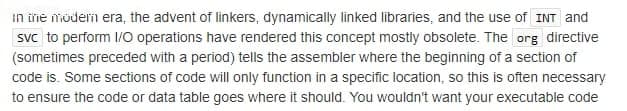 in iřie möderm era, the advent of linkers, dynamically linked libraries, and the use of INT and
svc to perform 1/O operations have rendered this concept mostly obsolete. The org directive
(sometimes preceded with a period) tells the assembler where the beginning of a section of
code is. Some sections of code will only function in a specific location, so this is often necessary
to ensure the code or data table goes where it should. You wouldn't want your executable code
