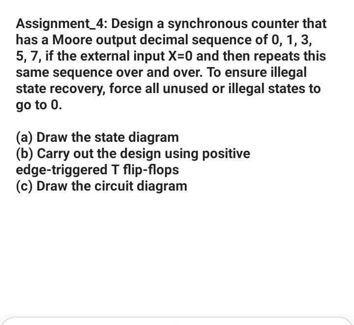 Assignment_4: Design a synchronous counter that
has a Moore output decimal sequence of 0, 1, 3,
5, 7, if the external input X=0 and then repeats this
same sequence over and over. To ensure illegal
state recovery, force all unused or illegal states to
go to 0.
(a) Draw the state diagram
(b) Carry out the design using positive
edge-triggered T flip-flops
(c) Draw the circuit diagram
