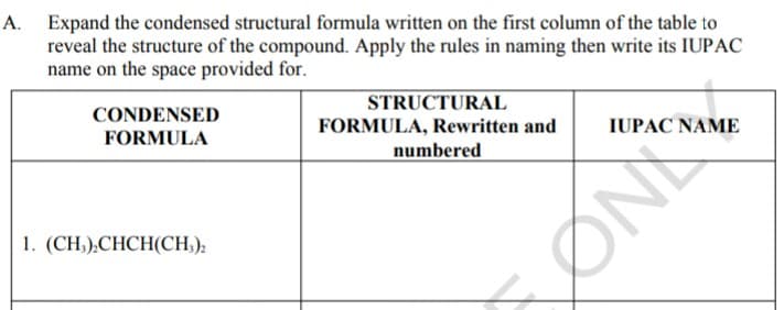 A. Expand the condensed structural formula written on the first column of the table to
reveal the structure of the compound. Apply the rules in naming then write its IUPAC
name on the space provided for.
CONDENSED
FORMULA
STRUCTURAL
FORMULA, Rewritten and
numbered
IUPAC NAME
1. (CH,),CHCH(CH,):
