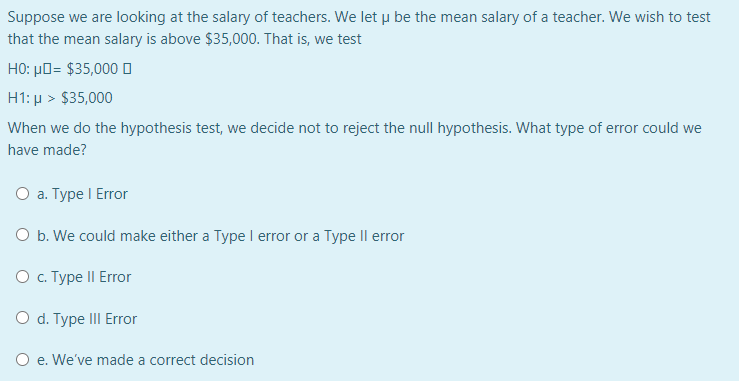 Suppose we are looking at the salary of teachers. We let u be the mean salary of a teacher. We wish to test
that the mean salary is above $35,000. That is, we test
HO: µO= $35,000 D
H1: µ > $35,000
When we do the hypothesis test, we decide not to reject the null hypothesis. What type of error could we
have made?
О а. Туре I Error
O b. We could make either a Type I error or a Type Il error
Ос Туре II Error
O d. Type III Error
O e. We've made a correct decision
