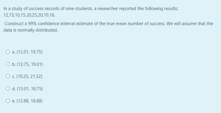 In a study of success records of nine students, a researcher reported the following results:
12,15,10,15,20,25,20,10,16.
Construct a 99% confidence interval estimate of the true mean number of success. We will assume that the
data is normally distributed.
O a. (12.01, 19.75)
O b. (12.75, 19.01)
O c. (10.25, 21.52)
O d. (13.01, 18.75)
O e. (12.88, 18.88)
