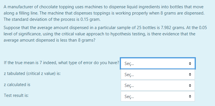 A manufacturer of chocolate topping uses machines to dispense liquid ingredients into bottles that move
along a filling line. The machine that dispenses toppings is working properly when 8 grams are dispensed.
The standard deviation of the process is 0.15 gram.
Suppose that the average amount dispensed in a particular sample of 25 bottles is 7.982 grams. At the 0.05
level of significance, using the critical value approach to hypothesis testing, is there evidence that the
average amount dispensed is less than 8 grams?
If the true mean is 7 indeed, what type of error do you have? Seç.
z tabulated (critical z value) is:
Seç.
z calculated is
Sç.
Test result is:
Seç.

