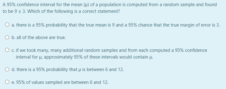 A 95% confidence interval for the mean (µ) of a population is computed from a random sample and found
to be 9 + 3. Which of the following is a correct statement?
O a. there is a 95% probability that the true mean is 9 and a 95% chance that the true margin of error is 3.
O b. all of the above are true.
O c.if we took many, many additional random samples and from each computed a 95% confidence
interval for u, approximately 95% of these intervals would contain p.
O d. there is a 95% probability that p is between 6 and 12.
O e. 95% of values sampled are between 6 and 12.
