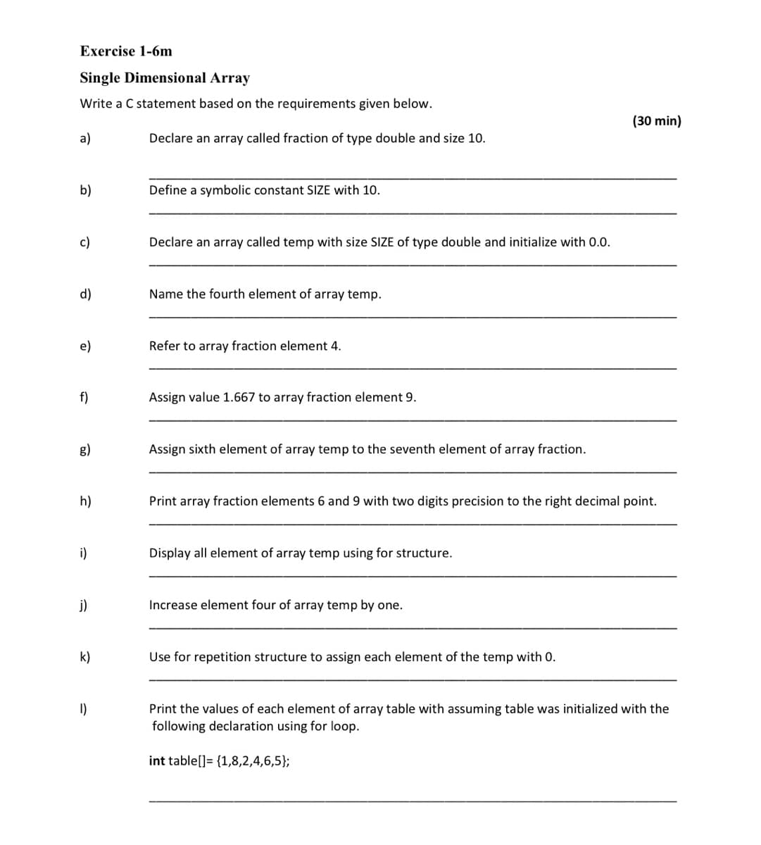Exercise 1-6m
Single Dimensional Array
Write a C statement based on the requirements given below.
(30 min)
a)
Declare an array called fraction of type double and size 10.
b)
Define a symbolic constant SIZE with 10.
c)
Declare an array called temp with size SIZE of type double and initialize with 0.0.
d)
Name the fourth element of array temp.
e)
Refer to array fraction element 4.
f)
Assign value 1.667 to array fraction element 9.
g)
Assign sixth element of array temp to the seventh element of array fraction.
h)
Print array fraction elements 6 and 9 with two digits precision to the right decimal point.
i)
Display all element of array temp using for structure.
j)
Increase element four of array temp by one.
k)
Use for repetition structure to assign each element of the temp with 0.
I)
Print the values of each element of array table with assuming table was initialized with the
following declaration using for loop.
int table[]= {1,8,2,4,6,5};
