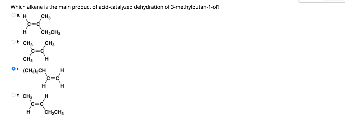 Which alkene is the main product of acid-catalyzed dehydration of 3-methylbutan-1-ol?
O a. H
CH3
H
CH2CH3
O b. CH3
CH3
c=C
CH3
H
Oc. (CH3)2CH
H
c=C
H
H
O d. CH3
H
c=C
CH2CH3
H
