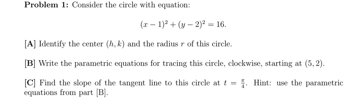 Problem 1: Consider the circle with equation:
(x – 1)2 + (y – 2)² = 16.
[A] Identify the center (h, k) and the radius r of this circle.
[B] Write the parametric equations for tracing this circle, clockwise, starting at (5, 2).
[C] Find the slope of the tangent line to this circle at t =
equations from part [B].
7. Hint: use the parametric
