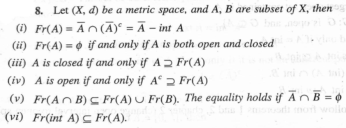 8. Let (X, d) be a metric space, and A, B are subset of X, then
bas
(i) Fr(A) = A (A) = A - int A
(ii) Fr(A) = if and only if A is both open and closed Ayo b
¢
(iii) A is closed if and only if A
Fr(A)
C
(iv) A is open if and only if A
Fr(A)
(v) Fr(A^B) ≤ Fr(A) U Fr(B). The equality holds if Ã~ B = ¢
NG keres cs
sds bas & emen
bas famshoudt mod wollo
(vi) Fr(int A) C Fr(A).