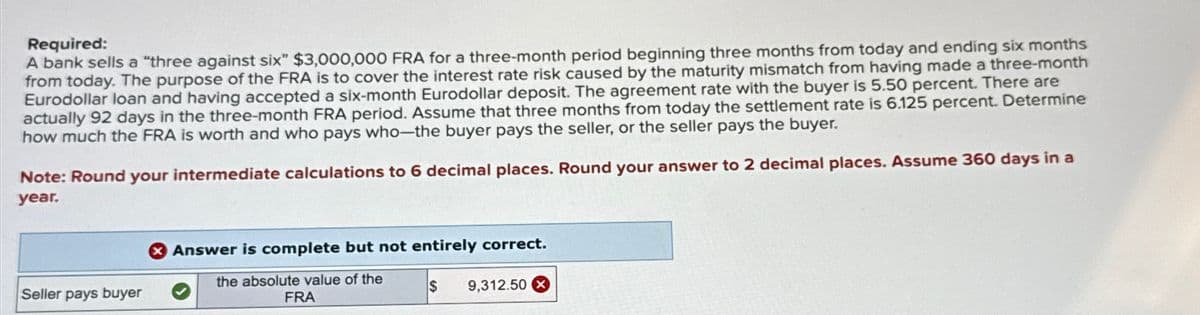 Required:
A bank sells a "three against six" $3,000,000 FRA for a three-month period beginning three months from today and ending six months
from today. The purpose of the FRA is to cover the interest rate risk caused by the maturity mismatch from having made a three-month
Eurodollar loan and having accepted a six-month Eurodollar deposit. The agreement rate with the buyer is 5.50 percent. There are
actually 92 days in the three-month FRA period. Assume that three months from today the settlement rate is 6.125 percent. Determine
how much the FRA is worth and who pays who-the buyer pays the seller, or the seller pays the buyer.
Note: Round your intermediate calculations to 6 decimal places. Round your answer to 2 decimal places. Assume 360 days in a
year.
Seller pays buyer
Answer is complete but not entirely correct.
the absolute value of the
FRA
S
9,312.50 x