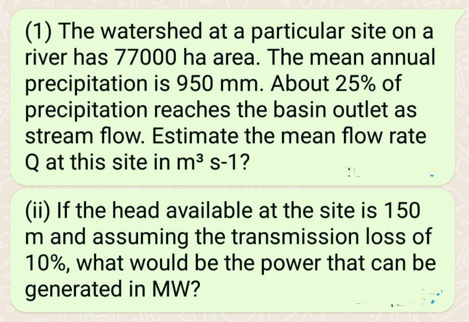 (1) The watershed at a particular site on a
river has 77000 ha area. The mean annual
precipitation is 950 mm. About 25% of
precipitation reaches the basin outlet as
stream flow. Estimate the mean flow rate
Q at this site in m³ s-1?
(ii) If the head available at the site is 150
m and assuming the transmission loss of
10%, what would be the power that can be
generated in MW?