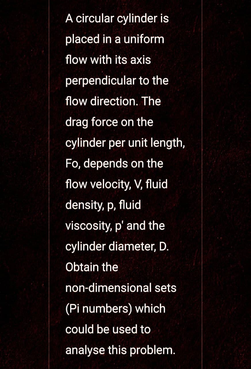 A circular cylinder is
placed in a uniform
flow with its axis
perpendicular to the
flow direction. The
drag force on the
cylinder per unit length,
Fo, depends on the
flow velocity, V, fluid
density, p, fluid
viscosity, p' and the
cylinder diameter, D.
Obtain the
non-dimensional sets
(Pi numbers) which
could be used to
analyse this problem.