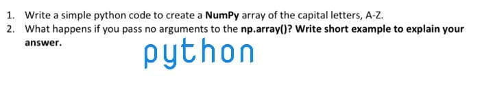 1. Write a simple python code to create a Numpy array of the capital letters, A-Z.
2. What happens if you pass no arguments to the np.array()? Write short example to explain your
answer.
python