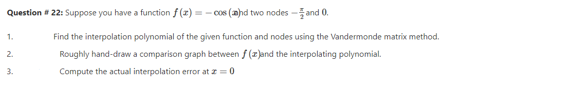 Question # 22: Suppose you have a function f (x) = – cos (æhd two nodes -5 and 0.
1.
Find the interpolation polynomial of the given function and nodes using the Vandermonde matrix method.
2.
Roughly hand-draw a comparison graph between f ()and the interpolating polynomial.
3.
Compute the actual interpolation error at a = 0
