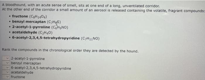 A bloodhound, with an acute sense of smell, sits at one end of a long, unventilated corridor.
At the other end of the corridor a small amount of an aerosol is released containing the volatile, fragrant compounds=
• fructone (C8H1404)
• benzyl mercaptan (CHeS)
2-acetyl-1-pyrroline (CH9NO)
• acetaldehyde (C,H40)
• 6-acetyl-2,3,4,5-tetrahydropyridine (C>H11NO)
Rank the compounds in the chronological order they are detected by the hound.
v 2-acetyl-1-pyrroline
v benzyl mercaptan
v6-acetyl-2,3,4,5-tetrahydropyridine
v acetaldehyde
fructone
