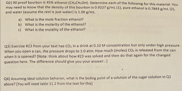 Q2) 90 proof bourbon is 45% ethanol (CH,CH2OH). Determine each of the following for this material. You
may need to know that the density of this bourbon is 0.9227 g/ml (1), pure ethanol is 0.7893 g/mL (2),
and water (assume the rest is just water) is 1.00 g/mL.
a) What is the mole fraction ethanol?
b) What is the molarity of the ethanol?
c) What is the molality of the ethanol?
Q3) Exercise #23 from your text has CO2 in a drink at 0.10 M concentration but only under high pressure.
When you open a can, the pressure drops to 1.0 atm. How much (moles) CO, is released from the can
when it is opened? [Note: think about how #23 was solved and then do that again for the changed
question here. The difference should give you your answer..]
Q4) Assuming ideal solution behavior, what is the boiling point of a solution of the sugar solution in Q1
above? [You will need table 11.2 from the text for this)
