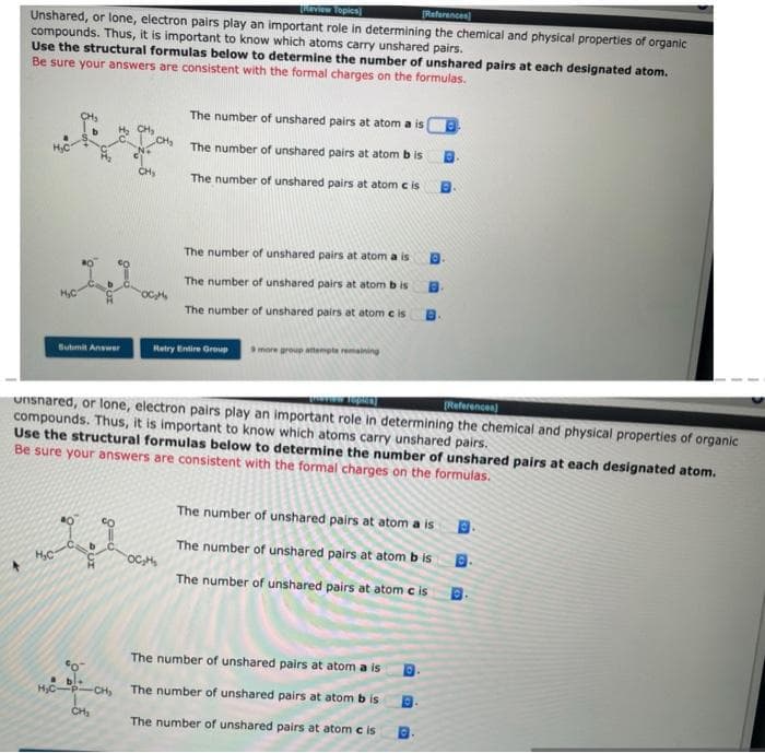 TROVIEW Topics]
(References
Unshared, or lone, electron pairs play an important role in determining the chemical and physical properties of organic
compounds. Thus, it is important to know which atoms carry unshared pairs.
Use the structural formulas below to determine the number of unshared pairs at each designated atom.
Be sure your answers are consistent with the formal charges on the formulas.
The number of unshared pairs at atom a is
The number of unshared pairs at atom b is
The number of unshared pairs at atom c is
The number of unshared pairs at atom a is
The number of unshared pairs at atom b is
The number of unshared pairs at atom e is
Retry Uintire Group
more group atempte remaining
Bubmit Answer
[References)
unsnared, or lone, electron pairs play an important role in determining the chemical and physical properties of organic
compounds. Thus, it is important to know which atoms carry unshared pairs.
Use the structural formulas below to determine the number of unshared pairs at each designated atom.
Be sure your answers are consistent with the formal charges on the formulas.
The number of unshared pairs at atom a is
The number of unshared pairs at atom b is
OC,H
The number of unshared pairs at atom c is
The number of unshared pairs at atom a is
H,C-P-CH
The number of unshared pairs at atom b is
The number of unshared pairs at atom c is
