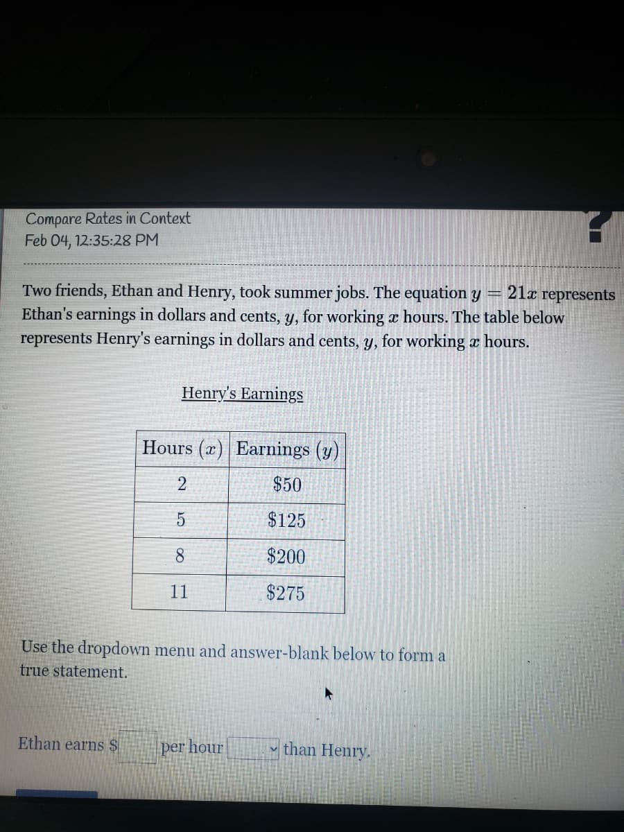 Compare Rates in Context
Feb 04, 12:35:28 PM
Two friends, Ethan and Henry, took summer jobs. The equation y
Ethan's earnings in dollars and cents, y, for working x hours. The table below
represents Henry's earnings in dollars and cents, y, for working x hours.
21x represents
Henry's Earnings
Hours (x) Earnings (y)
$50
$125
8.
$200
11
$275
Use the dropdown menu and answer-blank below to form a
true statement.
Ethan earns $
per hour
v than Henry.
