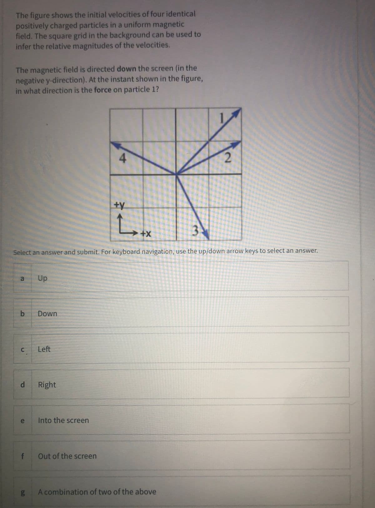 The figure shows the initial velocities of four identical
positively charged particles in a uniform magnetic
field. The square grid in the background can be used to
infer the relative magnitudes of the velocities.
The magnetic field is directed down the screen (in the
negative y-direction). At the instant shown in the figure,
in what direction is the force on particle 1?
4
ty
3
Select an answer and submit. For keyboard navigation, use the up/down arrow keys to select an answer.
al
Up
b.
Down
Left
d.
Right
e
Into the screen
f
Out of the screen
A combination of two of the above
2.
Pi
