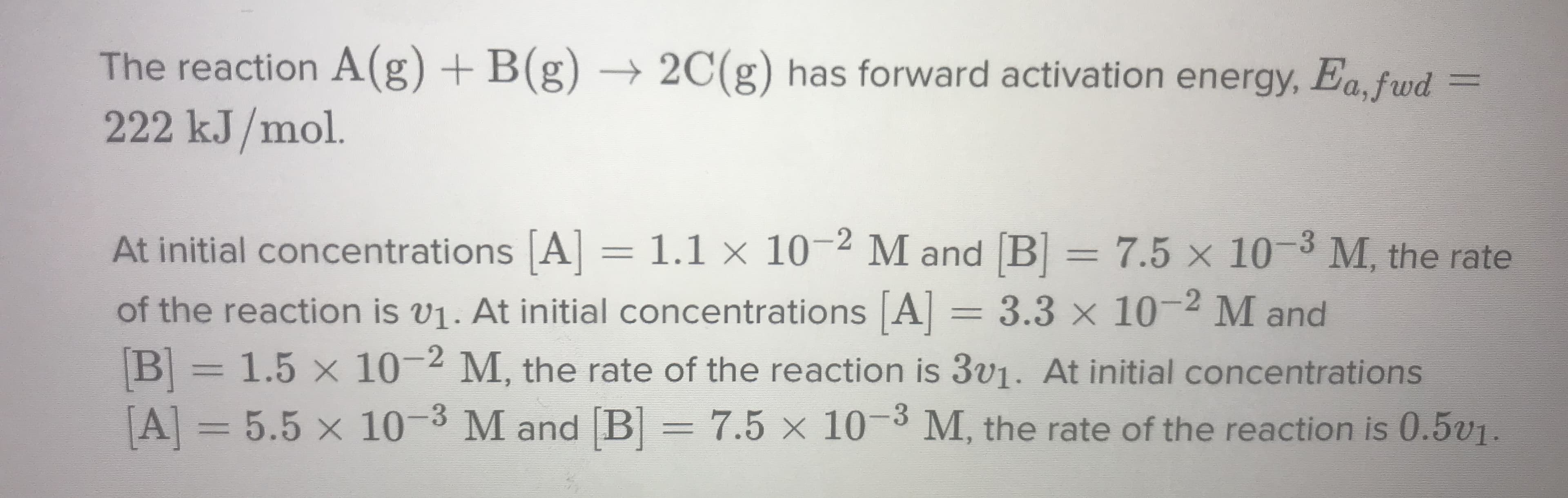 The reaction A(g) + B(g)
222 kJ/mol.
→ 2C(g) has forward activation energy, Ea, fwd
%3D
At initial concentrations A] =
1.1 × 10-2 M and B = 7.5 x 10 3 M, the rate
%3D
of the reaction is v1. At initial concentrations A = 3.3 x 10-2 M and
B=1.5 x 10-2 M, the rate of the reaction is 3V1. At initial concentrations
A = 5.5 x 10-3 M and [B= 7.5 × 10-3 M, the rate of the reaction is 0.5v1.
%3D
%3D
