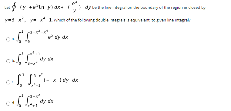 e*
p (y +e*ln y) dx+ () dy be the line integral on the boundary of the region enclosed by
Let
y
y=3-x2, y= x*+1. which of the following double integrals is equivalent to given line integral?
,1 3-x?-x*
ex dy
a.
0.
.1
ex*+1
dy dx
J3-x?
3-х?
(- х )dy dx
1
OC.
+1
r3-x²
dy dx
x*+1
