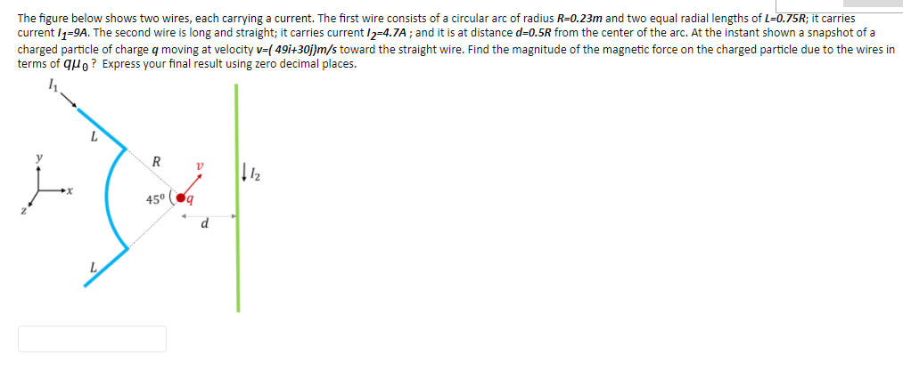 The figure below shows two wires, each carrying a current. The first wire consists of a circular arc of radius R=0.23m and two equal radial lengths of L=0.75R; it carries
current I1=9A. The second wire is long and straight; it carries current /2-4.7A ; and it is at distance d=0.5R from the center of the arc. At the instant shown a snapshot of a
charged particle of charge q moving at velocity v=( 49i+30j]m/s toward the straight wire. Find the magnitude of the magnetic force on the charged particle due to the wires in
terms of quo ? Express your final result using zero decimal places.
R
45° Og
d
