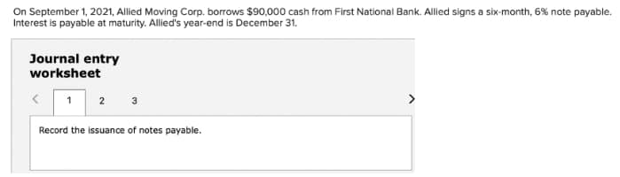 On September 1, 2021, Allied Moving Corp. borrows $90,000 cash from First National Bank. Alled signs a six-month, 6% note payable.
Interest is payable at maturity. Allied's year-end is December 31.
Journal entry
worksheet
1
2
3
>
Record the issuance of notes payable.
