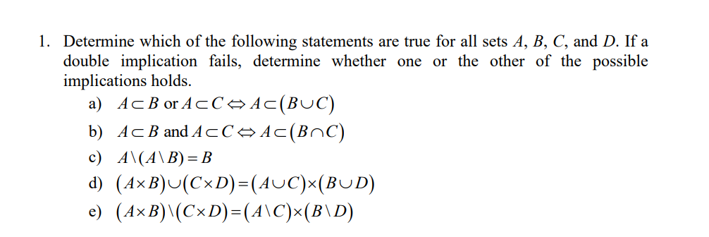 1. Determine which of the following statements are true for all sets A, B, C, and D. If a
double implication fails, determine whether one or the other of the possible
implications holds.
a) AcB or AcC→Ac(BUC)
b) AcB and ACC→ Ac(BnC)
c) A\(A\B)= B
d) (A×B)U(C×D)=(AUC)x(BUD)
e) (A×B)\(C×D)=(4\C)x(B\D)
