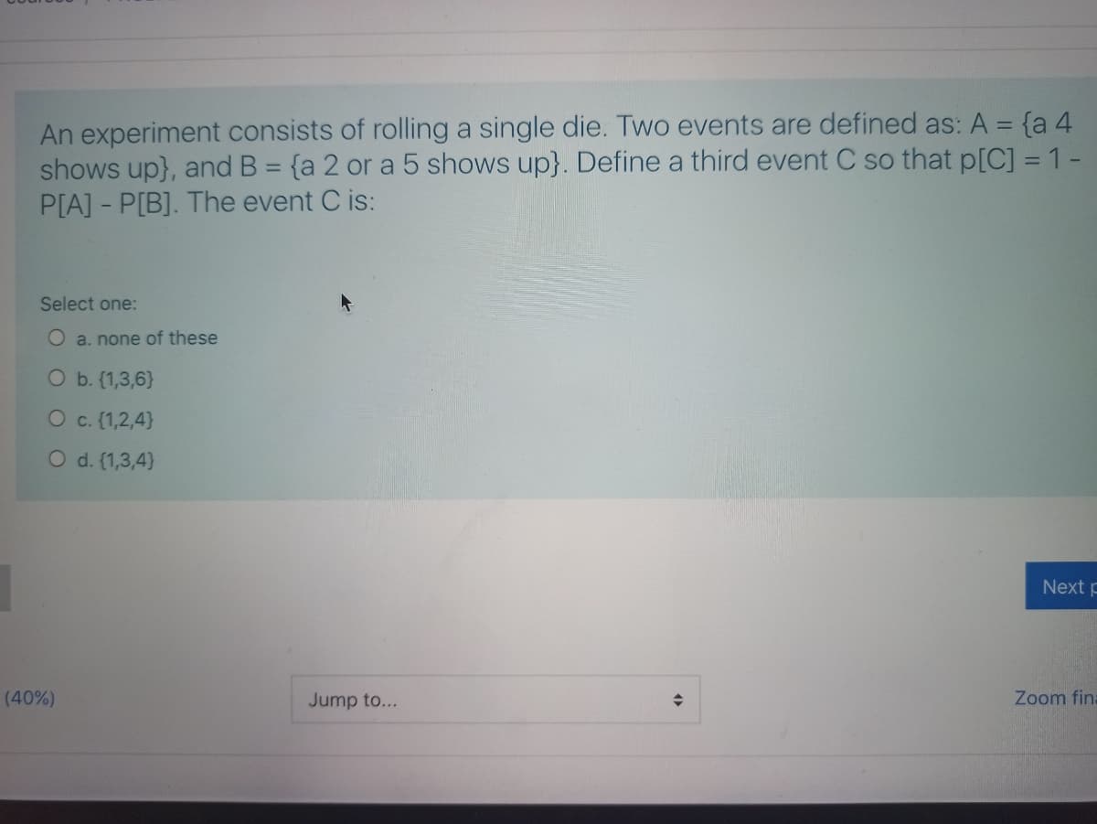 An experiment consists of rolling a single die. Two events are defined as: A = {a 4
shows up}, and B = {a 2 or a 5 shows up}. Define a third event C so that p[C] = 1-
P[A] - P[B]. The event C is:
%3D
