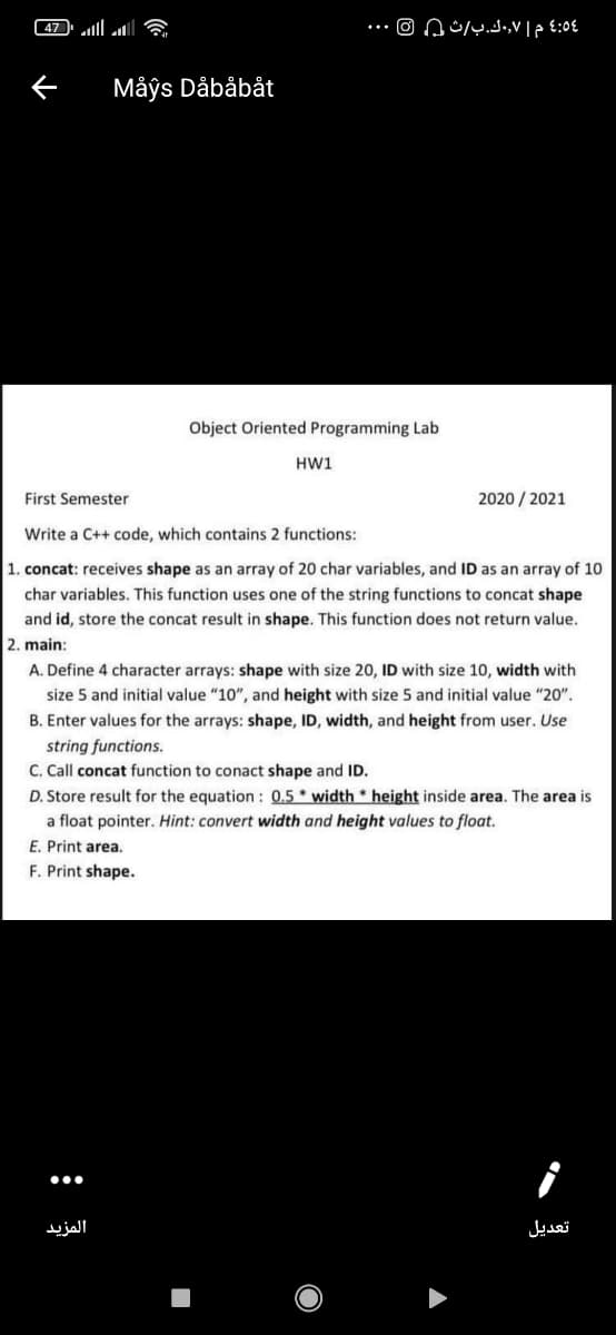 47 ll ll a
Måys Dåbåbåt
Object Oriented Programming Lab
HW1
First Semester
2020 / 2021
Write a C++ code, which contains 2 functions:
1. concat: receives shape as an array of 20 char variables, and ID as an array of 10
char variables. This function uses one of the string functions to concat shape
and id, store the concat result in shape. This function does not return value.
2. main:
A. Define 4 character arrays: shape with size 20, ID with size 10, width with
size 5 and initial value "10", and height with size 5 and initial value "20".
B. Enter values for the arrays: shape, ID, width, and height from user. Use
string functions.
C. Call concat function to conact shape and ID.
D. Store result for the equation : 0.5 * width * height inside area. The area is
a float pointer. Hint: convert width and height values to float.
E. Print area.
F. Print shape.
المزيد
تعديل
