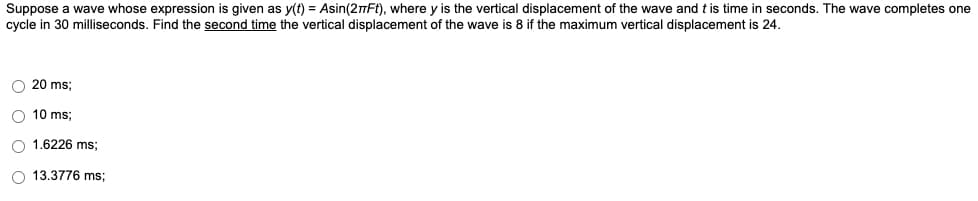 Suppose a wave whose expression is given as y(t) = Asin(2πFt), where y is the vertical displacement of the wave and t is time in seconds. The wave completes one
cycle in 30 milliseconds. Find the second time the vertical displacement of the wave is 8 if the maximum vertical displacement is 24.
O 20 ms;
10 ms:
O 1.6226 ms;
O 13.3776 ms;