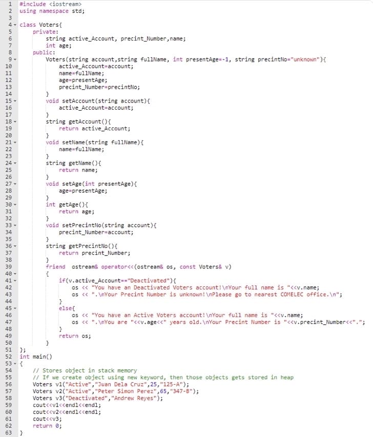 1 #include <iostream>
2 using namespace std;
3
4
class Voters {
private:
string active_Account, precint_Number, name;
int age;
public:
Voters (string account, string fullName, int presentAge=-1, string precintNo="unknown"){
active Account=account;
name=fullName;
age=presentAge;
precint_Number=precintNo;
void setAccount (string account) {
active_Account-account;
}
string getAccount() {
return active Account;
}
void setName(string fullName) {
name=fullName;
}
string getName() {
return name;
void setAge(int presentAge) {
age=presentAge;
int getAge(){
return age;
void setPrecintNo (string account) {
precint Number-account;
string getPrecintNo() {
return precint_Number;
friend ostream& operator<<(ostream& os, const Voters& v)
{
if(v.active_Account--"Deactivated"){
os << "You have an Deactivated Voters account!\nYour full name is "<<v.name;
os << "\nYour Precint Number is unknown! \nPlease go to nearest COMELEC office.\n";
}
else{
os << "You have an Active Voters account! \nYour full name is "<<v.name;
os << "\nYou are "<<v.age<<" years old. \nYour Precint Number is "<<v.precint_Number<<".";
}
return os;
// Stores object in stack memory
// If we create object using new keyword, then those objects gets stored in heap
Voters v1("Active", "Juan Dela Cruz", 25,"125-A");
Voters v2("Active", "Peter Simon Perez", 65, "347-8");
Voters v3("Deactivated", "Andrew Reyes");
cout<<v1<<endl<<endl;
cout<<v2<<endl<<endl;
cout<<v3;
return 0;
stin5700
6
7
8
9
DALMASSONN
10
11
12
13
14
15 -
16
NEAPP
17
18 ▾
19
20
2222
21-
23
24 -
24 25 25 27 28 29 36 31 32 33 34 35 35 38 39 43 4 45 45 45 47 45 45
26
27 -
30 -
33 -
36 -
37
40 -
41 -
42
43
44
45-
46
48
49
50
51 52 59 54 55 55望85950d2 63
53 - {
56
57
60
61
};
int main()
62
}